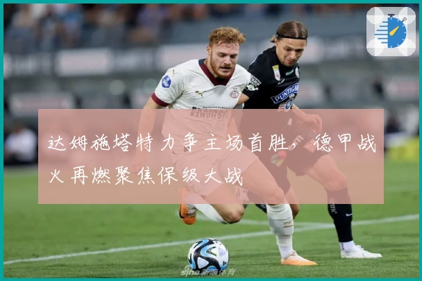 达姆施塔特力争主场首胜，德甲战火再燃聚焦保级大战