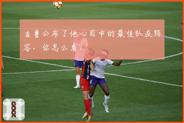 吉鲁公布了他心目中的最佳队友阵容，你怎么看？