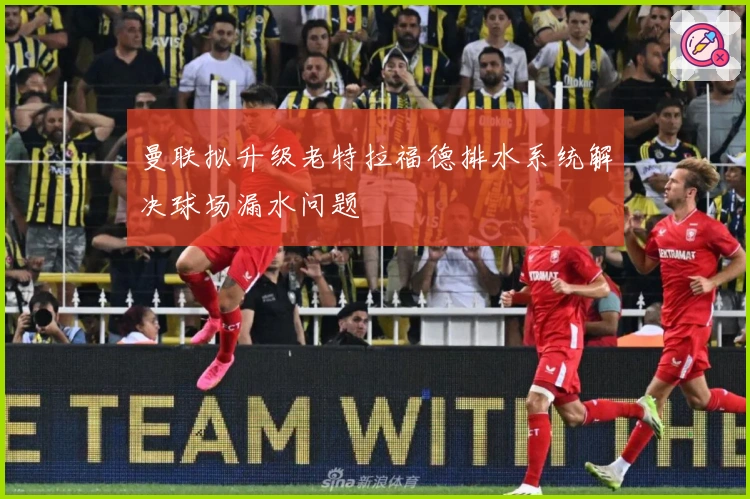 曼联拟升级老特拉福德排水系统解决球场漏水问题