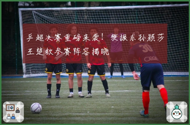 乒超决赛重磅来袭！樊振东孙颖莎王楚钦参赛阵容揭晓