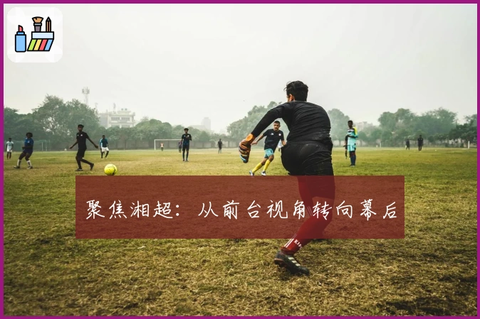 聚焦湘超：从前台视角转向幕后