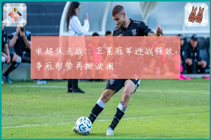 中超焦点战：卫冕冠军迎战强敌，争冠形势再掀波澜