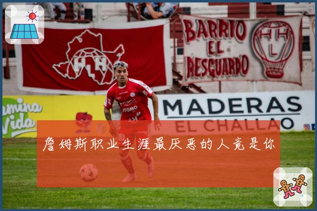 詹姆斯职业生涯最厌恶的人竟是你