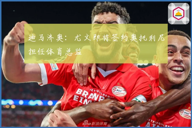 迪马济奥：尤文即将签约奥托利尼担任体育总监