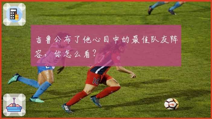 吉鲁公布了他心目中的最佳队友阵容，你怎么看？