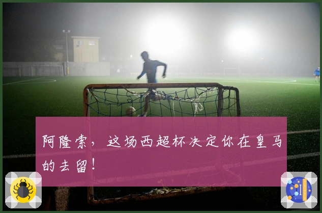 阿隆索，这场西超杯决定你在皇马的去留！
