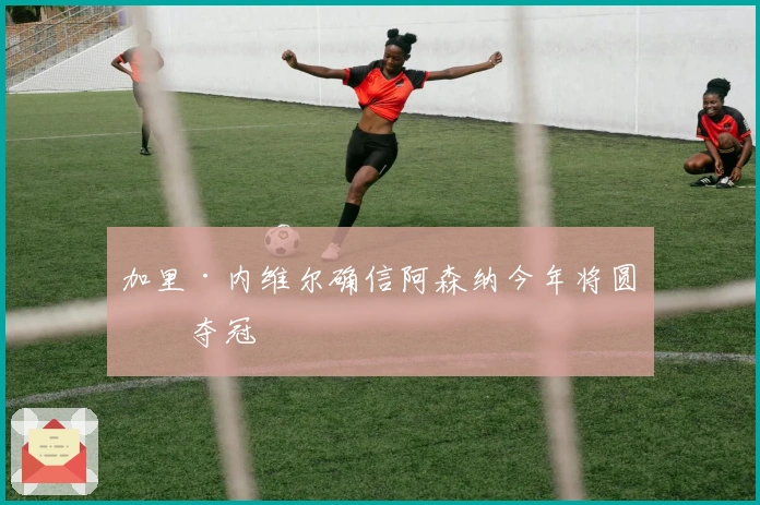 加里·内维尔确信阿森纳今年将圆梦夺冠